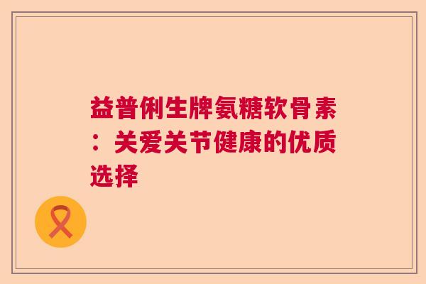 益普俐生牌氨糖软骨素：关爱关节健康的优质选择