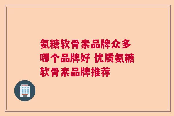 氨糖软骨素品牌众多 哪个品牌好 优质氨糖软骨素品牌推荐