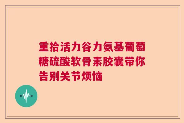 重拾活力谷力氨基葡萄糖硫酸软骨素胶囊带你告别关节烦恼